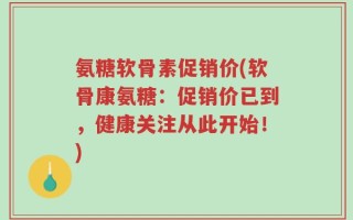 氨糖软骨素促销价(软骨康氨糖：促销价已到，健康关注从此开始！)