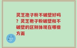 灵芝孢子粉不破壁好吗？灵芝袍子粉破壁和不破壁的区别体现在哪些方面