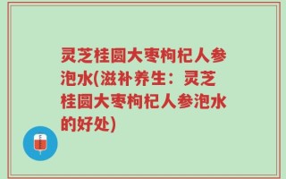 灵芝桂圆大枣枸杞人参泡水(滋补养生：灵芝桂圆大枣枸杞人参泡水的好处)