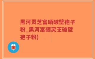 黑河灵芝富硒破壁孢子粉_黑河富硒灵芝破壁孢子粉)
