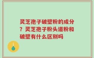 灵芝孢子破壁粉的成分？灵芝孢子粉头道粉和破壁有什么区别吗