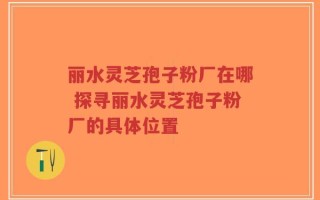 丽水灵芝孢子粉厂在哪 探寻丽水灵芝孢子粉厂的具体位置