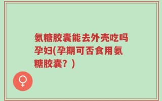 氨糖胶囊能去外壳吃吗孕妇(孕期可否食用氨糖胶囊？)