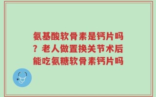 氨基酸软骨素是钙片吗？老人做置换关节术后能吃氨糖软骨素钙片吗