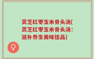灵芝红枣玉米骨头汤(灵芝红枣玉米骨头汤：滋补养生美味佳品)