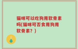 猫咪可以吃狗用软骨素吗(猫咪可否食用狗用软骨素？)