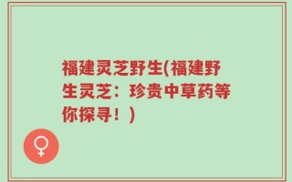 福建灵芝野生(福建野生灵芝：珍贵中草药等你探寻！)