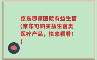 京东哪家医院有益生菌(京东可购买益生菌类医疗产品，快来看看！)