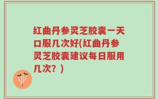 红曲丹参灵芝胶囊一天口服几次好(红曲丹参灵芝胶囊建议每日服用几次？)
