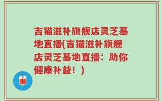 吉猫滋补旗舰店灵芝基地直播(吉猫滋补旗舰店灵芝基地直播：助你健康补益！)