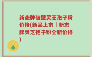 新态牌破壁灵芝孢子粉价格(新品上市｜新态牌灵芝孢子粉全新价格)