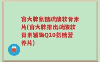 容大牌氨糖疏酸软骨素片(容大牌推出疏酸软骨素辅酶Q10氨糖营养片)