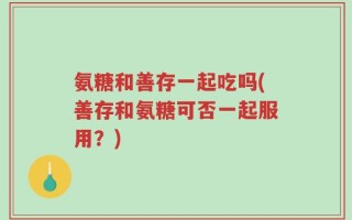 氨糖和善存一起吃吗(善存和氨糖可否一起服用？)