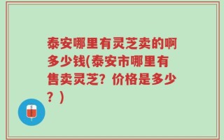 泰安哪里有灵芝卖的啊多少钱(泰安市哪里有售卖灵芝？价格是多少？)