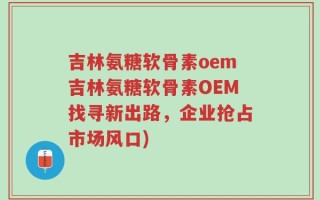 吉林氨糖软骨素oem吉林氨糖软骨素OEM找寻新出路，企业抢占市场风口)