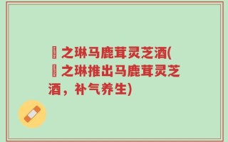 焜之琳马鹿茸灵芝酒(焜之琳推出马鹿茸灵芝酒，补气养生)