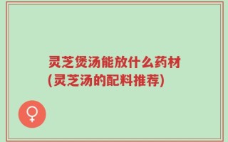 灵芝煲汤能放什么药材(灵芝汤的配料推荐)