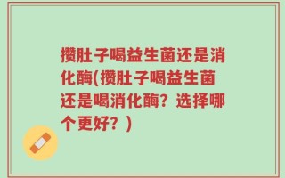 攒肚子喝益生菌还是消化酶(攒肚子喝益生菌还是喝消化酶？选择哪个更好？)