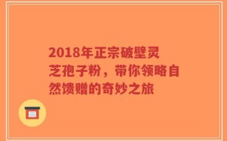 2018年正宗破壁灵芝孢子粉，带你领略自然馈赠的奇妙之旅