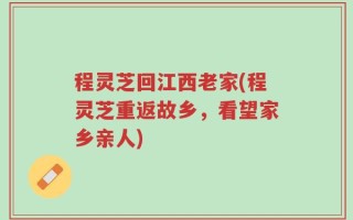程灵芝回江西老家(程灵芝重返故乡，看望家乡亲人)