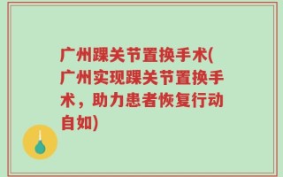 广州踝关节置换手术(广州实现踝关节置换手术，助力患者恢复行动自如)