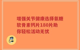 增强关节健康选择氨糖软骨素钙片180片助你轻松活动无忧