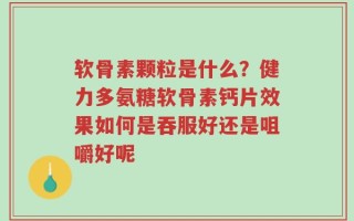 软骨素颗粒是什么？健力多氨糖软骨素钙片效果如何是吞服好还是咀嚼好呢