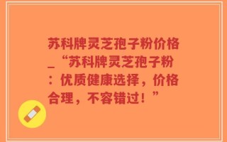 苏科牌灵芝孢子粉价格_“苏科牌灵芝孢子粉：优质健康选择，价格合理，不容错过！”