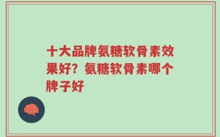 十大品牌氨糖软骨素效果好？氨糖软骨素哪个牌子好