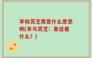 羊和灵芝寓意什么意思啊(羊与灵芝：象征着什么？)