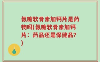 氨糖软骨素加钙片是药物吗(氨糖软骨素加钙片：药品还是保健品？)