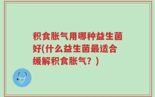 积食胀气用哪种益生菌好(什么益生菌最适合缓解积食胀气？)