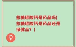 氨糖碳酸钙是药品吗(氨糖碳酸钙是药品还是保健品？)