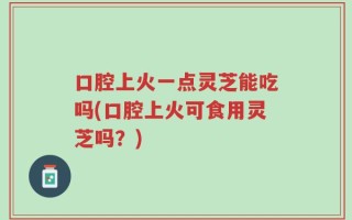 口腔上火一点灵芝能吃吗(口腔上火可食用灵芝吗？)