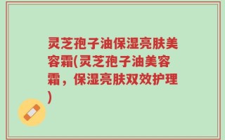 灵芝孢子油保湿亮肤美容霜(灵芝孢子油美容霜，保湿亮肤双效护理)