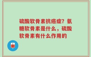 硫酸软骨素抗癌症？氨糖软骨素是什么，硫酸软骨素有什么作用的
