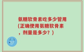 氨糖软骨素吃多少管用(正确使用氨糖软骨素，剂量是多少？)