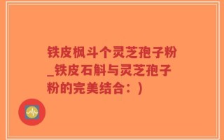 铁皮枫斗个灵芝孢子粉_铁皮石斛与灵芝孢子粉的完美结合：)