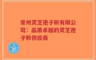 常州灵芝孢子粉有限公司：品质卓越的灵芝孢子粉供应商