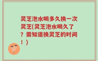 灵芝泡水喝多久换一次灵芝(灵芝泡水喝久了？需知道换灵芝的时间！)