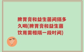 脾胃膏和益生菌间隔多久喝(脾胃膏和益生菌饮用需相隔一段时间)