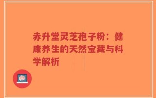 赤升堂灵芝孢子粉：健康养生的天然宝藏与科学解析