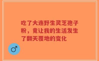 吃了大连野生灵芝孢子粉，竟让我的生活发生了翻天覆地的变化