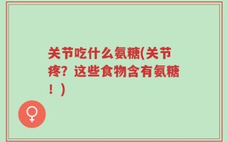 关节吃什么氨糖(关节疼？这些食物含有氨糖！)