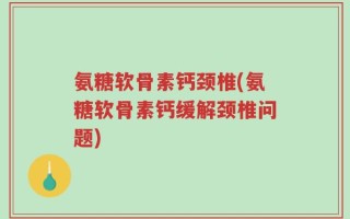 氨糖软骨素钙颈椎(氨糖软骨素钙缓解颈椎问题)