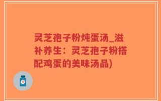 灵芝孢子粉炖蛋汤_滋补养生：灵芝孢子粉搭配鸡蛋的美味汤品)