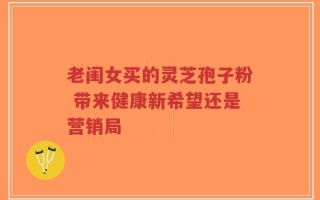 老闺女买的灵芝孢子粉 带来健康新希望还是营销局