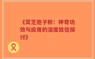 《灵芝孢子粉：神奇功效与应用的深度致信探讨》