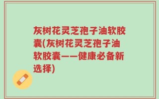 灰树花灵芝孢子油软胶囊(灰树花灵芝孢子油软胶囊——健康必备新选择)