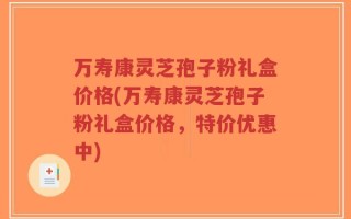 万寿康灵芝孢子粉礼盒价格(万寿康灵芝孢子粉礼盒价格，特价优惠中)